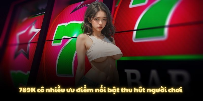 789K có nhiều ưu điểm nổi bật thu hút người chơi